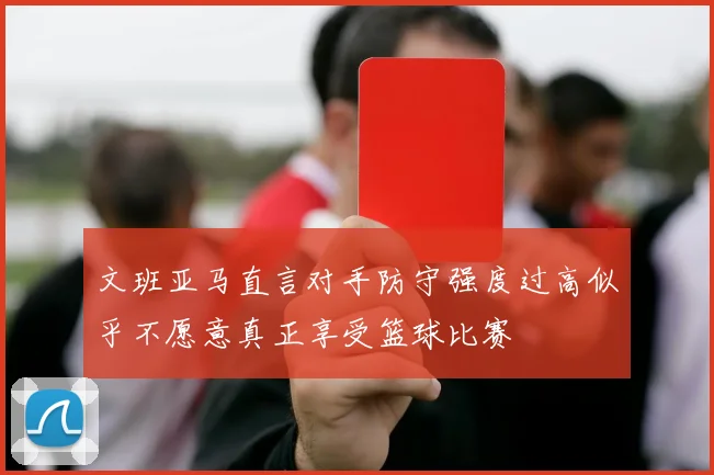 文班亚马直言对手防守强度过高似乎不愿意真正享受篮球比赛