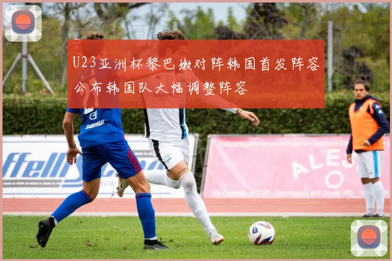 U23亚洲杯黎巴嫩对阵韩国首发阵容公布韩国队大幅调整阵容