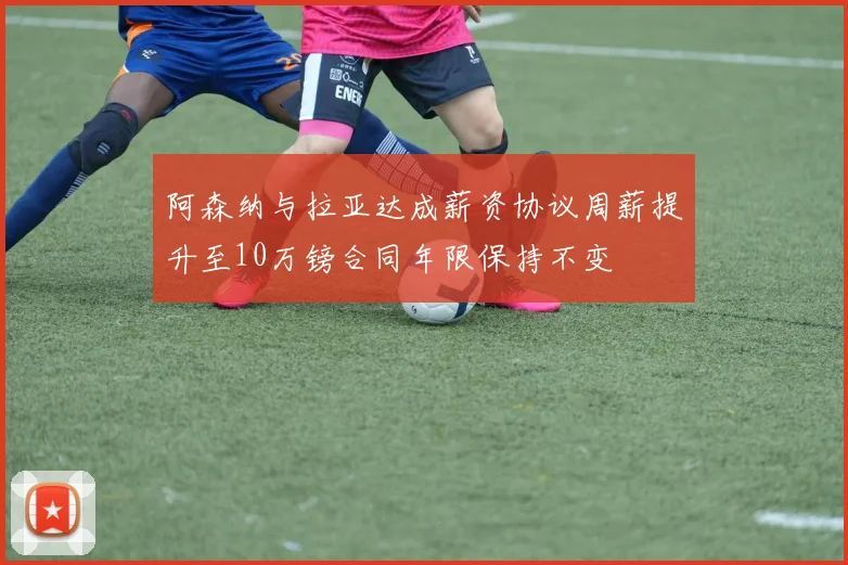 阿森纳与拉亚达成薪资协议周薪提升至10万镑合同年限保持不变