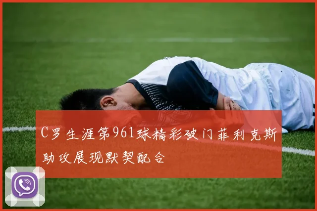 C罗生涯第961球精彩破门菲利克斯助攻展现默契配合
