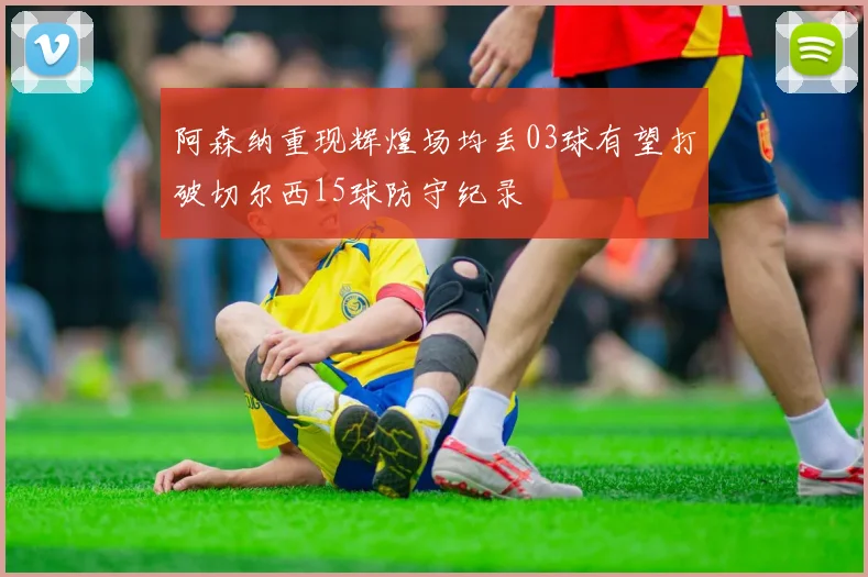 阿森纳重现辉煌场均丢03球有望打破切尔西15球防守纪录