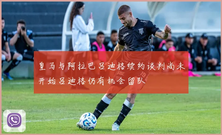 皇马与阿拉巴吕迪格续约谈判尚未开始吕迪格仍有机会留队
