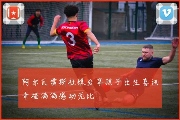 阿尔瓦雷斯社媒分享孩子出生喜讯幸福满满感动无比