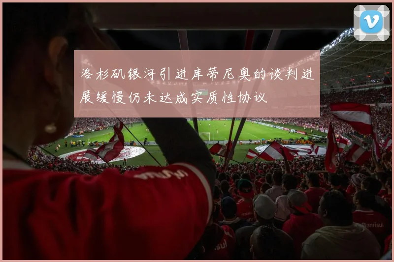 洛杉矶银河引进库蒂尼奥的谈判进展缓慢仍未达成实质性协议