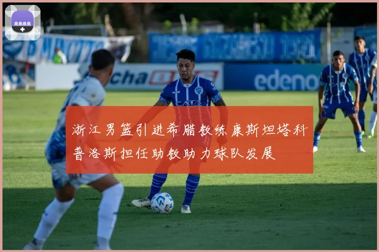 浙江男篮引进希腊教练康斯坦塔科普洛斯担任助教助力球队发展