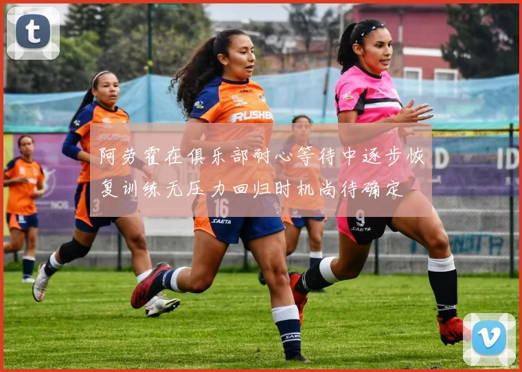 阿劳霍在俱乐部耐心等待中逐步恢复训练无压力回归时机尚待确定