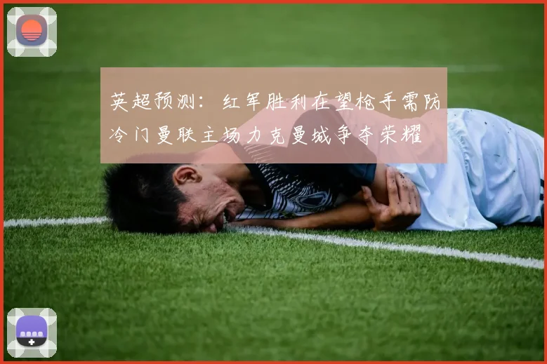 英超预测：红军胜利在望枪手需防冷门曼联主场力克曼城争夺荣耀