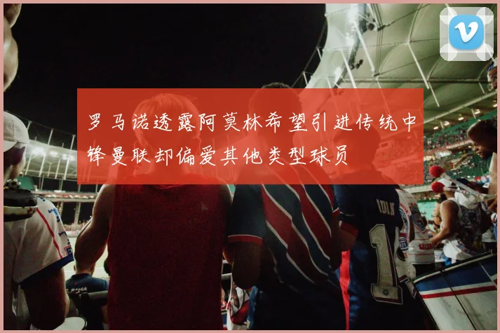 罗马诺透露阿莫林希望引进传统中锋曼联却偏爱其他类型球员
