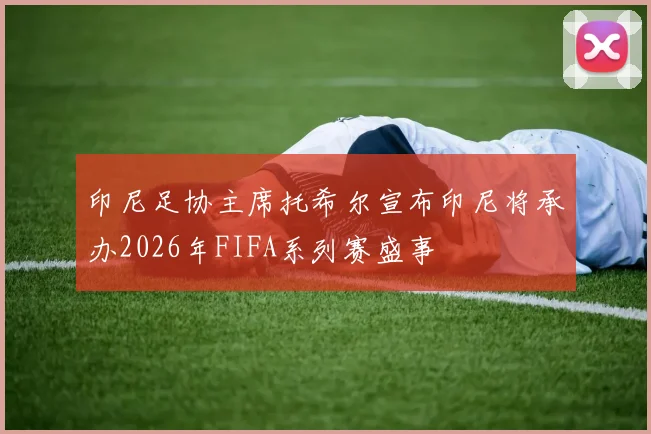 印尼足协主席托希尔宣布印尼将承办2026年FIFA系列赛盛事