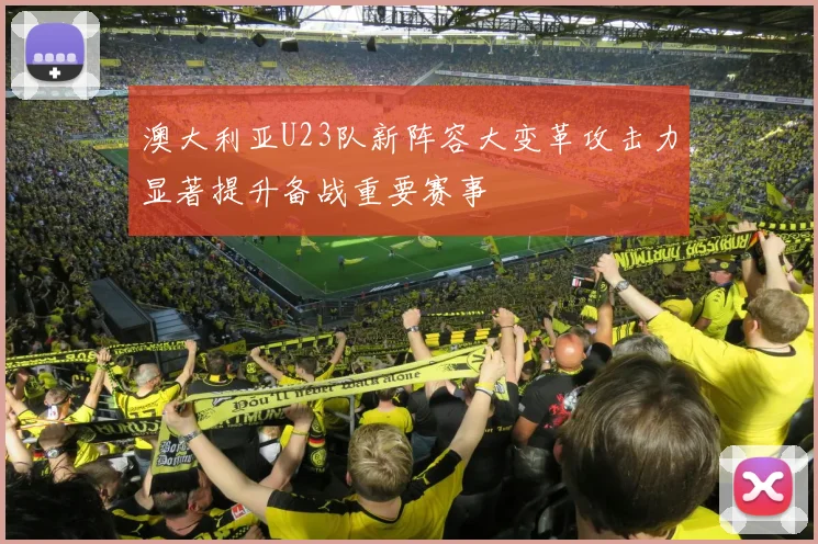 澳大利亚U23队新阵容大变革攻击力显著提升备战重要赛事