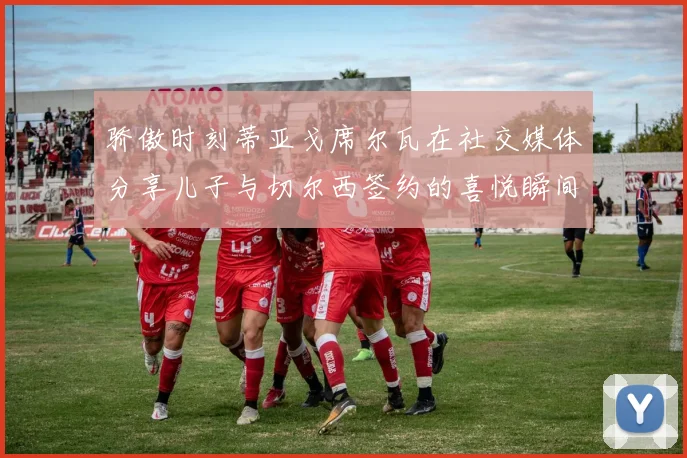 骄傲时刻蒂亚戈席尔瓦在社交媒体分享儿子与切尔西签约的喜悦瞬间