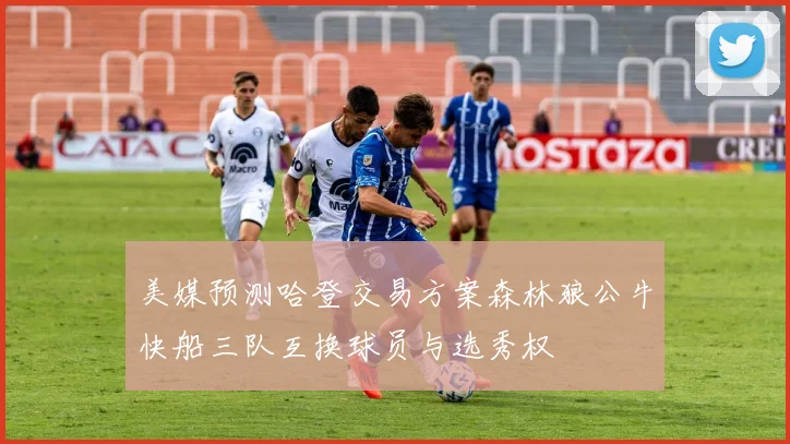 美媒预测哈登交易方案森林狼公牛快船三队互换球员与选秀权