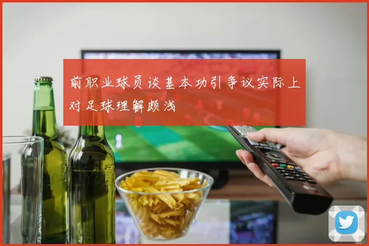 前职业球员谈基本功引争议实际上对足球理解颇浅