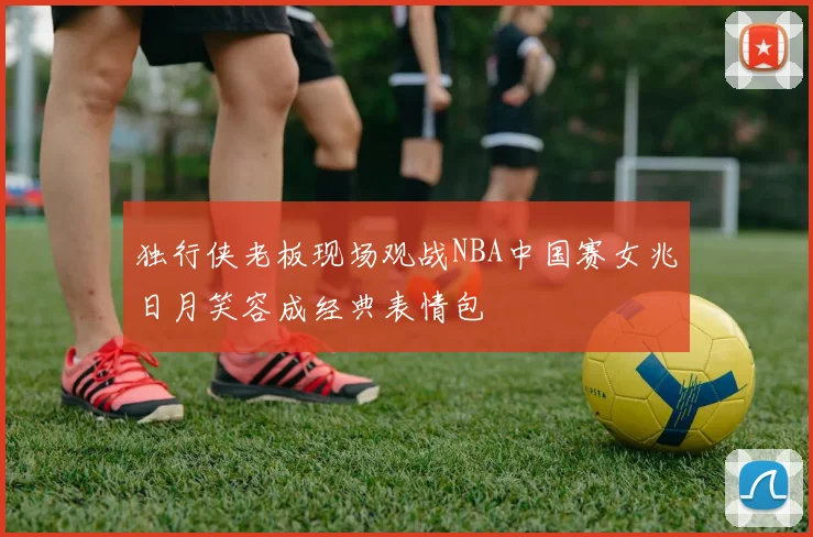 独行侠老板现场观战NBA中国赛女兆日月笑容成经典表情包