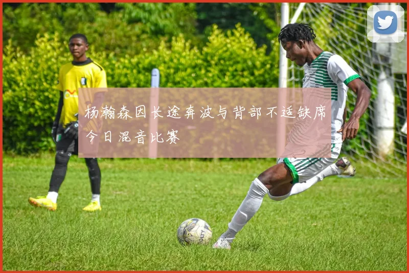 杨瀚森因长途奔波与背部不适缺席今日混音比赛